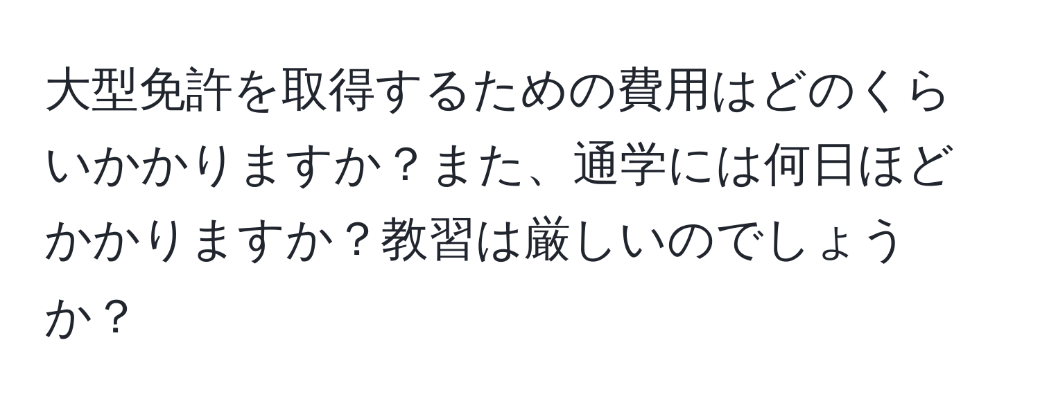 大型免許を取得するための費用はどのくらいかかりますか？また、通学には何日ほどかかりますか？教習は厳しいのでしょうか？