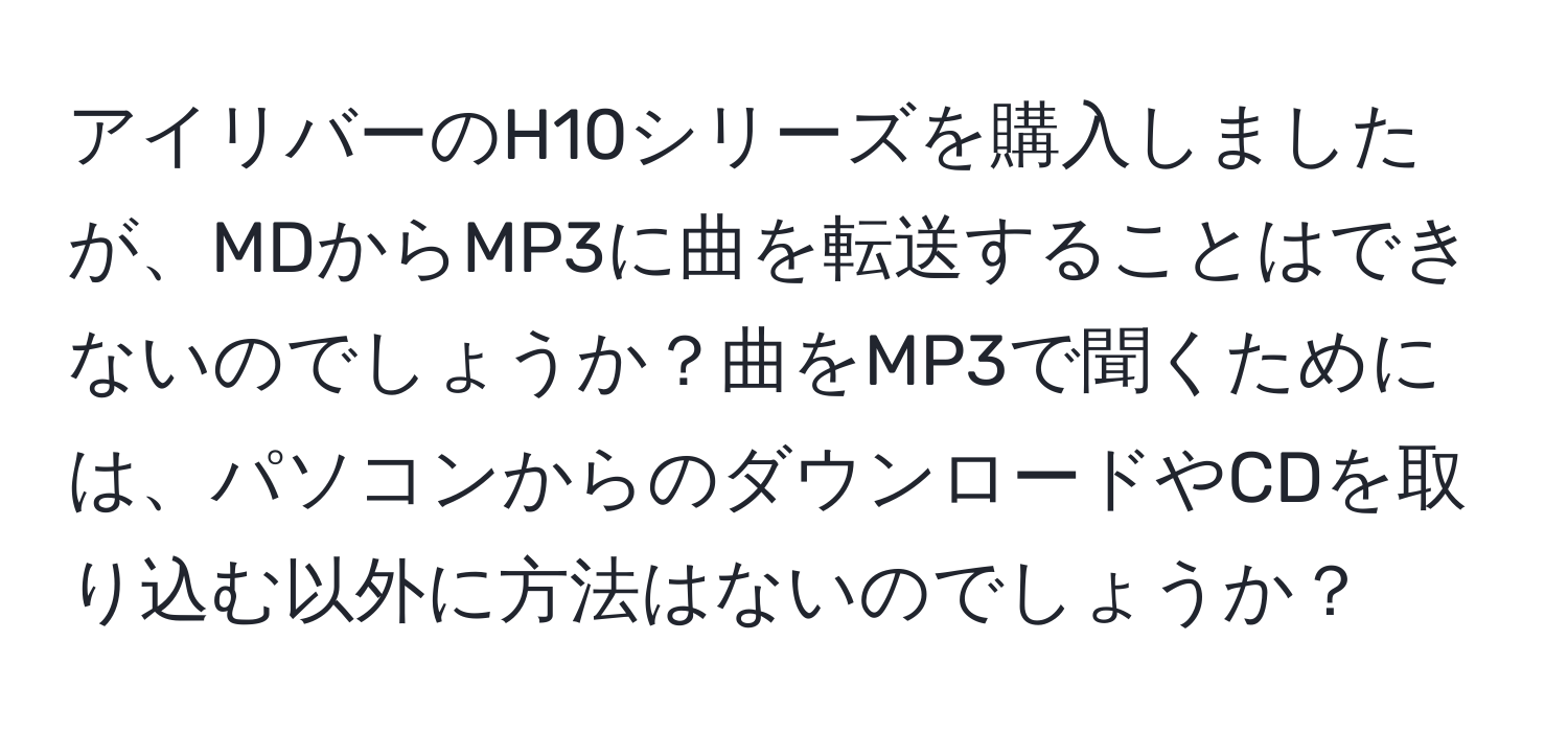 アイリバーのH10シリーズを購入しましたが、MDからMP3に曲を転送することはできないのでしょうか？曲をMP3で聞くためには、パソコンからのダウンロードやCDを取り込む以外に方法はないのでしょうか？