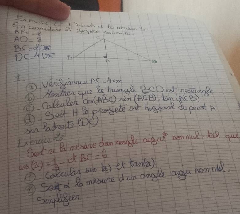 Exexcice I Deeucha Bo mhisn 3. 
En conider B Bgune sucents,
AB-2
AD=8
BC=205
DC=4sqrt(5)
② vèig anque AC=4cm
⑥ Henten que Petrungle BCDest nectamage 
⑤ Calculer cos (Aoverline BC) in (ACB) tom (A'CB)
① Soit H Pe proete eur hogenor dupaint A 
san Pachoite (DC) 
Exexcice hts 
Sust a Ba mesane dun angle aigut neankcl, toR gul 
cas (21)= 1/3  et BC=6
① calcutn sin () et tan(a )
⑤Soit a to mesune dum angle ougu nenne. 
singloen