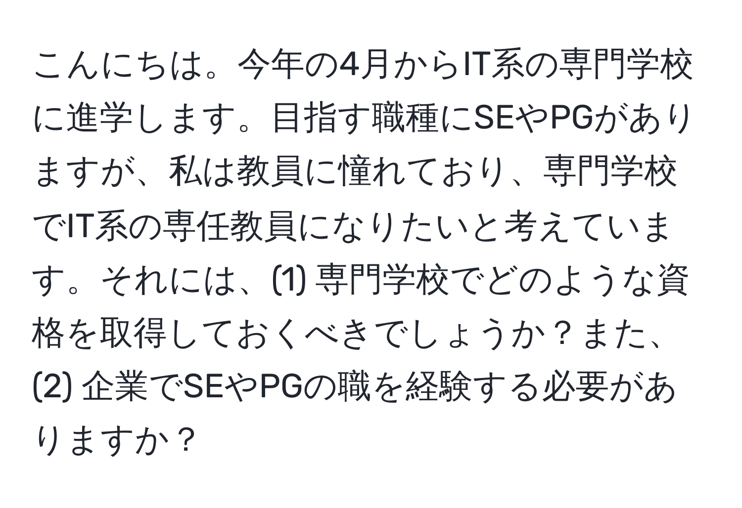 こんにちは。今年の4月からIT系の専門学校に進学します。目指す職種にSEやPGがありますが、私は教員に憧れており、専門学校でIT系の専任教員になりたいと考えています。それには、(1) 専門学校でどのような資格を取得しておくべきでしょうか？また、(2) 企業でSEやPGの職を経験する必要がありますか？