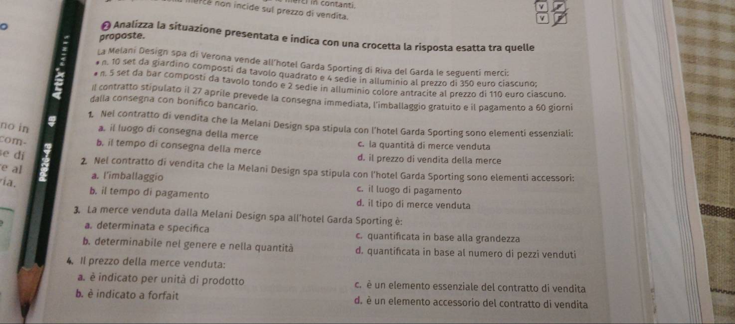 cl in contanti.
nurce non incide sul prezzo di vendita.
V
proposte.
O Analizza la sítuazione presentata e indica con una crocetta la risposta esatta tra quelle
La Melani Design spa di Verona vende all’hotel Garda Sporting di Riva del Garda le seguenti merci:
n. 10 set da giardino composti da tavolo quadrato e 4 sedie in alluminio al prezzo di 350 euro ciascuno;
# n. 5 set da bar composti da tavolo tondo e 2 sedie in alluminio colore antracite al prezzo di 110 euro ciascuno.
II contratto stipulato il 27 aprile prevede la consegna immediata, l'imballaggio gratuito e il pagamento a 60 giorni
dalla consegna con bonifico bancario.
1. Nel contratto di vendita che la Melani Design spa stipula con l'hotel Garda Sporting sono elementi essenziali:
no in a. il luogo di consegna della merce
com- b. il tempo di consegna della merce c. la quantità di merce venduta
e dí
d. il prezzo di vendita della merce
e al
2. Nel contratto di vendita che la Melani Design spa stipula con l'hotel Garda Sporting sono elementi accessori:
a. l'imballaggio
ría.
c. il luogo di pagamento
b. il tempo di pagamento d. il tipo di merce venduta
3. La merce venduta dalla Melani Design spa all'hotel Garda Sporting è:
a. determinata e specifica c. quantificata in base alla grandezza
b. determinabile nel genere e nella quantità d. quantificata in base al numero di pezzi venduti
4. Il prezzo della merce venduta:
a. è indicato per unità di prodotto c. è un elemento essenziale del contratto di vendita
b. è indicato a forfait d. è un elemento accessorio del contratto di vendita