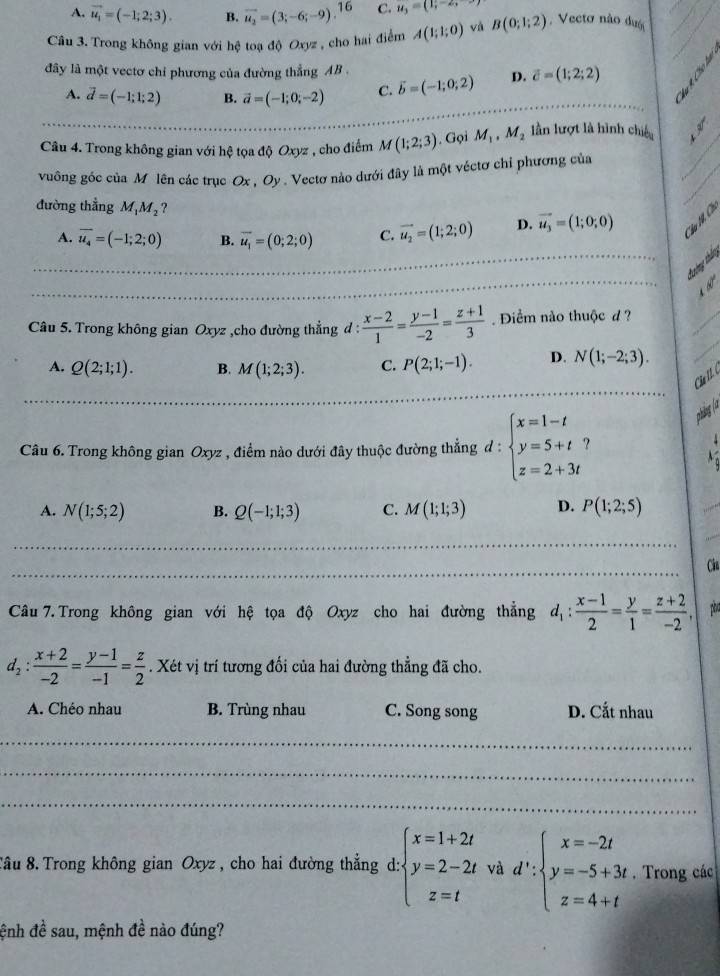 A. vector u_1=(-1;2;3). B. vector u_2=(3;-6;-9). 16 C. u_3=(1;-2,
Câu 3. Trong không gian với hệ toạ độ Oxyz , cho hai điểm A(1;1;0) và B(0;1;2) Vecto não dượ
đây là một vectơ chỉ phương của đường thẳng AB . vector c=(1;2;2)
A. vector d=(-1;1;2) B. vector a=(-1;0;-2) C. vector b=(-1;0;2) D.
Câu 4. Trong không gian với hệ tọa độ Oxyz , cho điểm M(1;2;3). Gọi M_1,M_2 lần lượt là hình chiếu 、_
vuông góc của Mỹ lên các trục Ox , Oy . Vectơ nào dưới đây là một véctơ chỉ phương của
đường thẳng M¡M₂?
_
A. overline u_4=(-1;2;0) B. overline u_1=(0;2;0) C. vector u_2=(1;2;0) D. vector u_3=(1;0;0)
_
tường tháo
 
Câu 5. Trong không gian Oxyz ,cho đường thẳng d :  (x-2)/1 = (y-1)/-2 = (z+1)/3  Điểm nào thuộc d ?
A, Q(2;1;1). B. M(1;2;3). C. P(2;1;-1). D. N(1;-2;3).
_
Ch th í
phng (à
Câu 6. Trong không gian Oxyz , điểm nào dưới đây thuộc đường thẳng đ : beginarrayl x=1-t y=5+t z=2+3tendarray. ?

A. N(1;5;2) B. Q(-1;1;3) C. M(1;1;3) D. P(1;2;5)
_
_
_
_
_
_
Cin
Câu 7.Trong không gian với hệ tọa độ Oxyz cho hai đường thẳng d_1: (x-1)/2 = y/1 = (z+2)/-2 , p
d_2: (x+2)/-2 = (y-1)/-1 = z/2 . Xét vị trí tương đối của hai đường thẳng đã cho.
A. Chéo nhau B. Trùng nhau C. Song song D. Cắt nhau
_
_
_
Tâu 8. Trong không gian Oxyz , cho hai đường thẳng d: beginarrayl x=1+2t y=2-2t z=tendarray. và d':beginarrayl x=-2t y=-5+3t z=4+tendarray.. Trong các
đệnh đề sau, mệnh đề nào đúng?