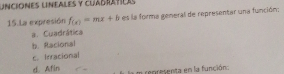 Unciónes lineales y cuadráticas
15.La expresión f_(x)=mx+b es la forma general de representar una función:
a. Cuadrática
b. Racional
c. Irracional
d. Afin
la m representa en la función: