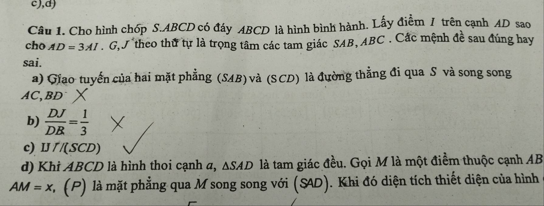 Cho hình chóp S. ABCD có đáy ABCD là hình bình hành. Lấy điểm / trên cạnh AD sao 
cho AD=3AI. G, theo thử tự là trọng tâm các tam giác SAB, ABC. Các mệnh đề sau đúng hay 
sai. 
a) Giao tuyển của hai mặt phẳng (SAB) và (SCD) là đường thẳng đi qua S và song song
AC, BD
b)  DJ/DB = 1/3 
c) I 1/(SCD)
d) Khi ABCD là hình thoi cạnh a, △ SAD là tam giác đều. Gọi M là một điểm thuộc cạnh AB
AM=x C (P) là mặt phẳng qua M song song với (SAD). Khi đó diện tích thiết diện của hình