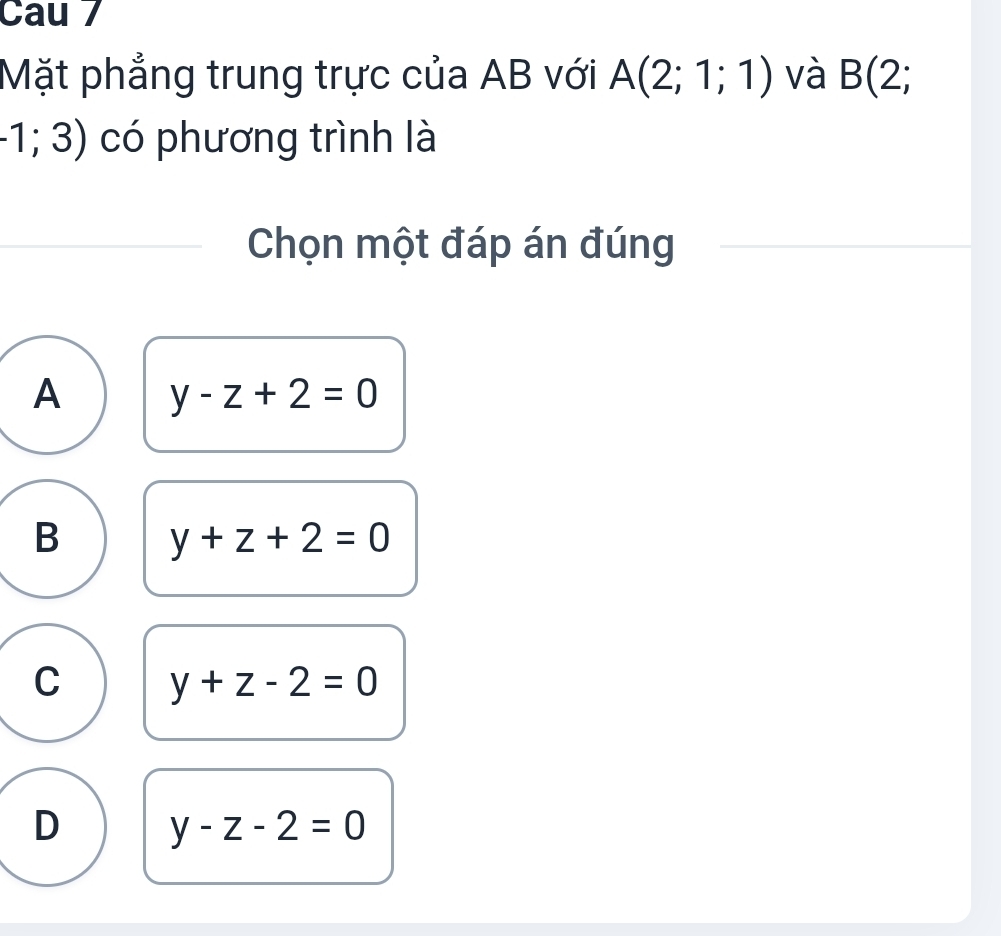 Cau 7
Mặt phẳng trung trực của AB với A(2;1;1) và B(2;
-1;3) có phương trình là
Chọn một đáp án đúng
A y-z+2=0
B y+z+2=0
C y+z-2=0
D y-z-2=0