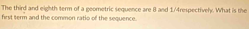 The third and eighth term of a geometric sequence are 8 and 1/4respectively. What is the 
first term and the common ratio of the sequence.