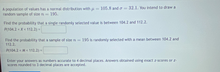 A population of values has a normal distribution with mu =105.8 and sigma =32.1. You intend to draw a 
random sample of size n=195. 
Find the probability that a single randomly selected value is between 104.2 and 112.2.
P(104.2
Find the probability that a sample of size n=195 is randomly selected with a mean between 104.2 and
112.2.
P(104.2
Enter your answers as numbers accurate to 4 decimal places. Answers obtained using exact z-scores or z - 
scores rounded to 3 decimal places are accepted.