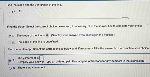 Find the slope and the y-intercept of the line.
y=-11
Find the slope. Select the correct choice below and, if necessary, fill in the answer box to complete your choice.
A The slope of the line is 0. (Simplify your answer. Type an integer or a fraction.)
B. The slope of the line is undefined.
Find the y-intercept. Select the correct choice below and, if necessary, fill in the answer box to complete your choice.
The y-intercept is □
A. (Simplify your answer. Type an ordered pair. Use integers or fractions for any numbers in the expression.)
B. There is no y-intercept.