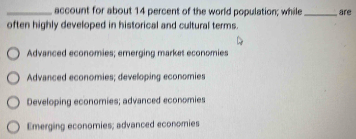 account for about 14 percent of the world population; while_ are
often highly developed in historical and cultural terms.
Advanced economies; emerging market economies
Advanced economies; developing economies
Developing economies; advanced economies
Emerging economies; advanced economies