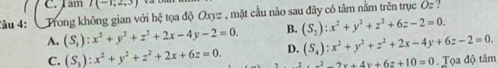 Tam I(-1,2,3)
Câu 4: Trong không gian với hệ tọa độ Oxyz , mặt cầu nào sau đây có tâm nằm trên trục Oz ?
A. (S_1):x^2+y^2+z^2+2x-4y-2=0.
B. (S_2):x^2+y^2+z^2+6z-2=0.
D. (S_4):x^2+y^2+z^2+2x-4y+6z-2=0.
C. (S_3):x^2+y^2+z^2+2x+6z=0. . Tọa độ tâm
z+z^(22)x+4y+6z+10=0