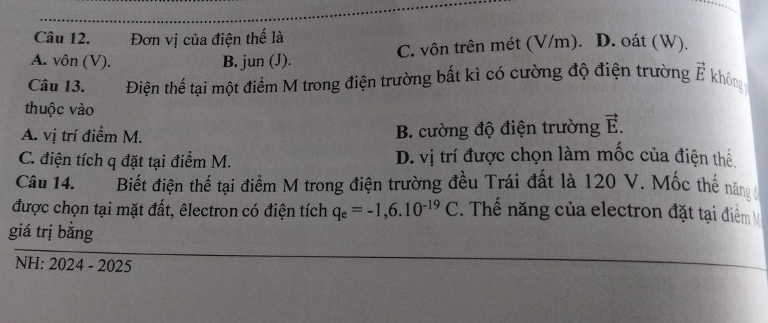 Đơn vị của điện thế là
A. vôn (V). B. jun (J). C. vôn trên mét (V/m). D. oát (W).
Câu 13. Điện thế tại một điểm M trong điện trường bất kì có cường độ điện trường vector E không
thuộc vào
A. vị trí điểm M. B. cường độ điện trường vector E.
C. điện tích q đặt tại điểm M. D. vị trí được chọn làm mốc của điện thể.
Câu 14. Biết điện thế tại điểm M trong điện trường đều Trái đất là 120 V. Mốc thế năng
được chọn tại mặt đất, êlectron có điện tích q_e=-1,6.10^(-19)C Thể năng của electron đặt tại điểm 
giá trị bằng
NH: 2024 - 2025