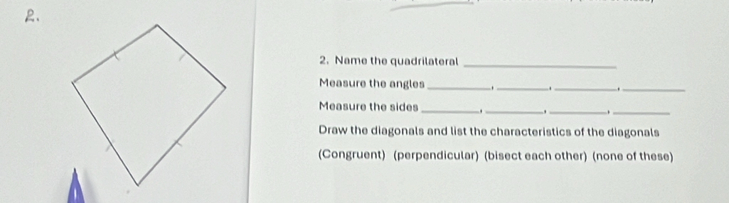 Name the quadrilateral_ 
Measure the angles _._ _._ 
Measure the sides_ ._ 
__ 
Draw the diagonals and list the characteristics of the diagonals 
(Congruent) (perpendicular) (bisect each other) (none of these)