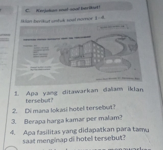 Kerjakan soal-soal berikut! 
untuk soal nomor 1-4. 
U 
1. Apa yang ditawarkan dalam iklan 
tersebut? 
2. Di mana lokasi hotel tersebut? 
3. Berapa harga kamar per malam? 
4. Apa fasilitas yang didapatkan para tamu 
saat menginap di hotel tersebut?