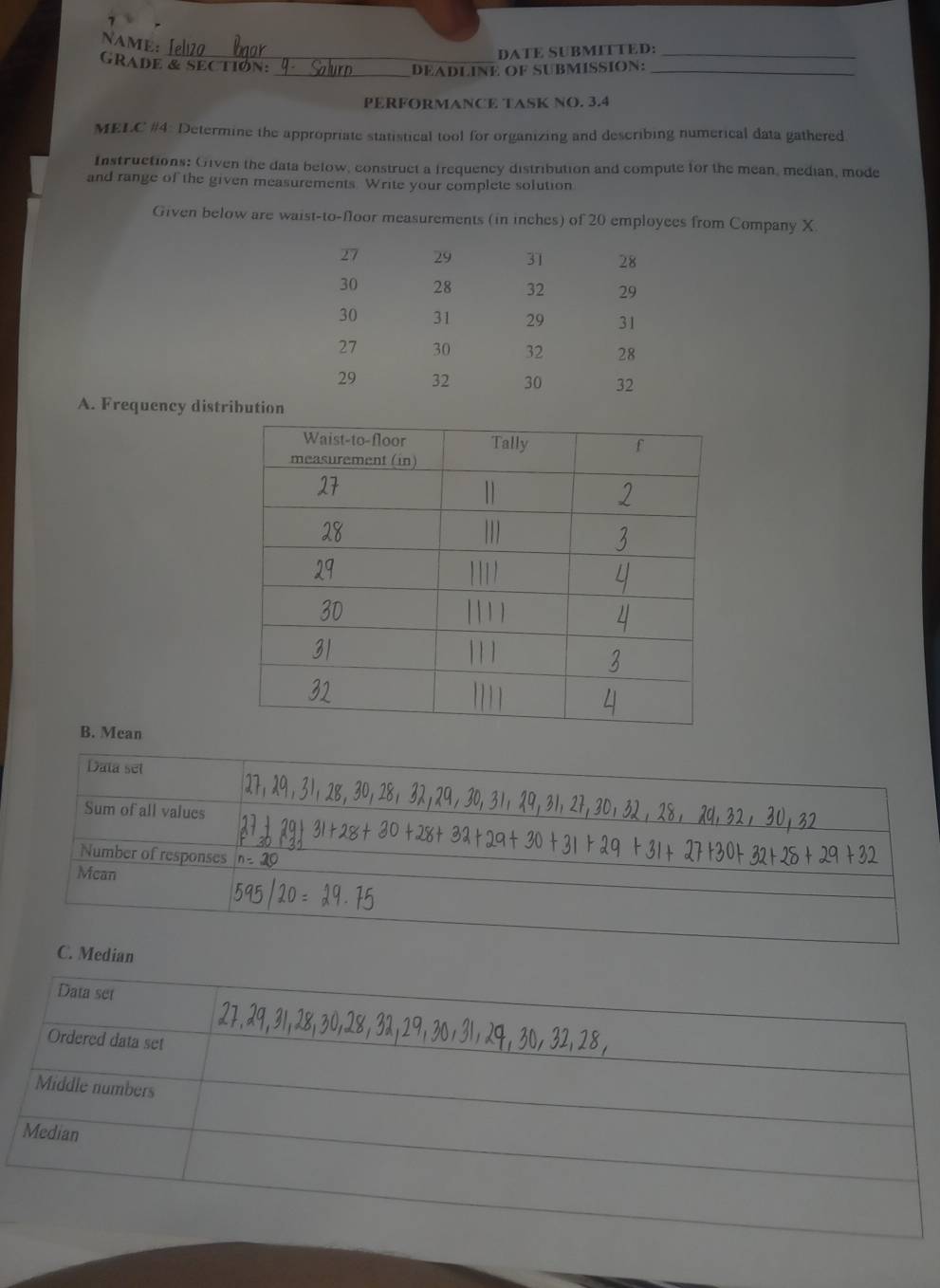 NAME; 
_DATE SUBMITTED:_ 
GRADE & SECTION: 
_DEADLINE OF SUBMISSION:_ 
PERFORMANCE TASK NO. 3.4 
MELC #4: Determine the appropriate statistical tool for organizing and describing numerical data gathered 
Instructions: Given the data below, construct a frequency distribution and compute for the mean, median, mode 
and range of the given measurements. Write your complete solution 
Given below are waist-to-floor measurements (in inches) of 20 employees from Company X
27 29 31 28
30 28 32 29
30 31 29 31
27 30 32 28
29 32 30 32
A. Frequency distribution 
B. Mean 
Data set 
Sum of all values 
Number of responses 
Mcan 
C. Median