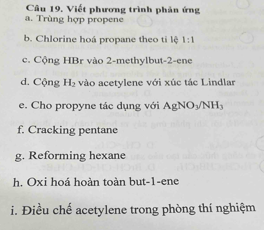 Viết phương trình phản ứng 
a. Trùng hợp propene 
b. Chlorine hoá propane theo tỉ lệ 1:1
c. Cộng HBr vào 2 -methylbut -2 -ene 
d. Cộng H_2 vào acetylene với xúc tác Lindlar 
e. Cho propyne tác dụng với AgNO_3/NH_3
f. Cracking pentane 
g. Reforming hexane 
h. Oxi hoá hoàn toàn but -1 -ene 
i. Điều chế acetylene trong phòng thí nghiệm