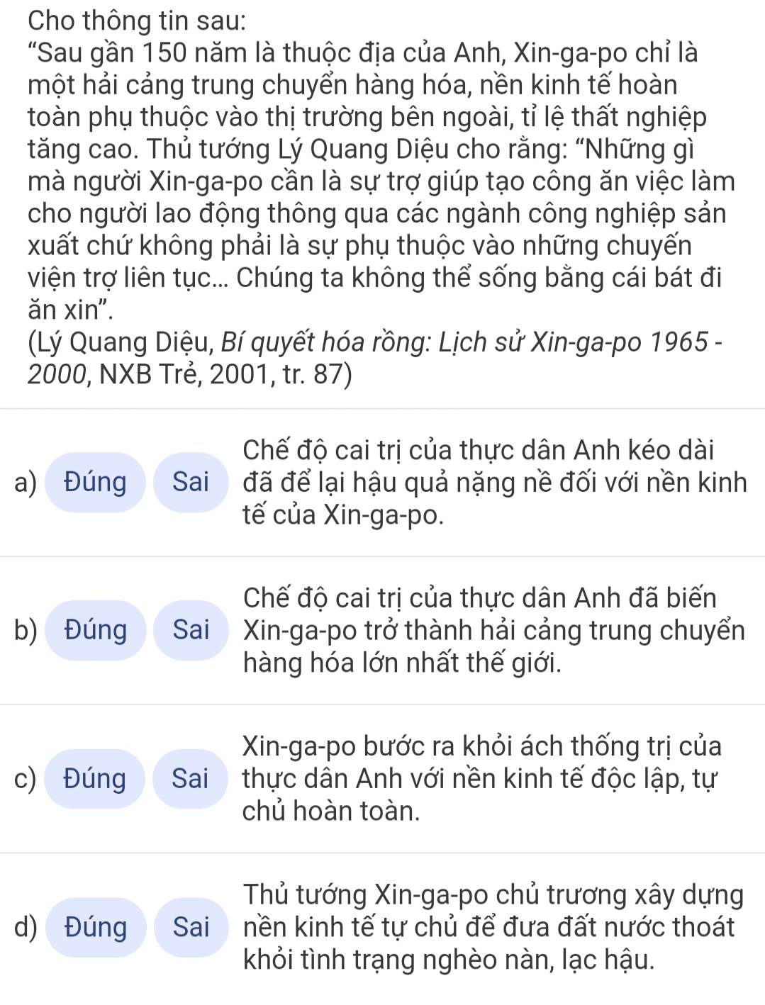 Cho thông tin sau:
"Sau gần 150 năm là thuộc địa của Anh, Xin-ga-po chỉ là
một hải cảng trung chuyển hàng hóa, nền kinh tế hoàn
toàn phụ thuộc vào thị trường bên ngoài, tỉ lệ thất nghiệp
tăng cao. Thủ tướng Lý Quang Diệu cho rằng: “Những gì
mà người Xin-ga-po cần là sự trợ giúp tạo công ăn việc làm
cho người lao động thông qua các ngành công nghiệp sản
xuất chứ không phải là sự phụ thuộc vào những chuyến
viện trợ liên tục... Chúng ta không thể sống bằng cái bát đi
ăn xin".
(Lý Quang Diệu, Bí quyết hóa rồng: Lịch sử Xin-ga-po 1965 -
2000, NXB Trẻ, 2001, tr. 87)
Chế độ cai trị của thực dân Anh kéo dài
a) Đúng Sai đã để lại hậu quả nặng nề đối với nền kinh
tế của Xin-ga-po.
Chế độ cai trị của thực dân Anh đã biến
b) Đúng Sai Xin-ga-po trở thành hải cảng trung chuyển
hàng hóa lớn nhất thế giới.
Xin-ga-po bước ra khỏi ách thống trị của
c) Đúng Sai thực dân Anh với nền kinh tế độc lập, tự
chủ hoàn toàn.
Thủ tướng Xin-ga-po chủ trương xây dựng
d) Đúng Sai nền kinh tế tự chủ để đưa đất nước thoát
khỏi tình trạng nghèo nàn, lạc hậu.