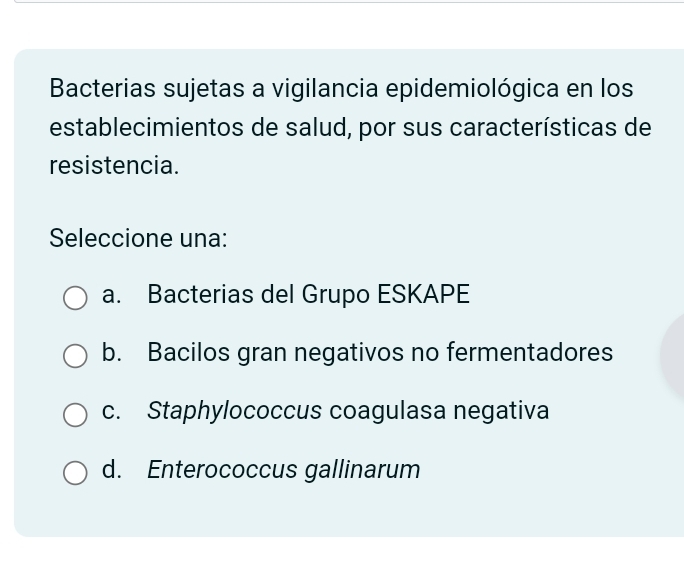 Bacterias sujetas a vigilancia epidemiológica en los
establecimientos de salud, por sus características de
resistencia.
Seleccione una:
a. Bacterias del Grupo ESKAPE
b. Bacilos gran negativos no fermentadores
c. Staphylococcus coagulasa negativa
d. Enterococcus gallinarum