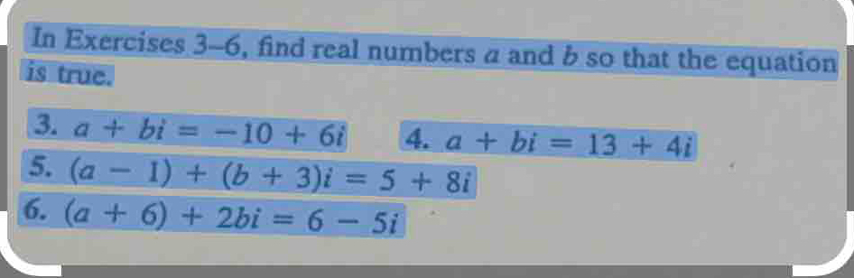 In Exercises 3-6, find real numbers a and b so that the equation 
is true. 
3. a+bi=-10+6i 4. a+bi=13+4i
5. (a-1)+(b+3)i=5+8i
6. (a+6)+2bi=6-5i