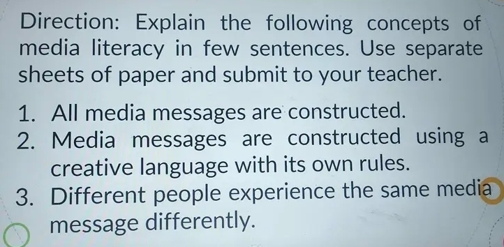 Direction: Explain the following concepts of 
media literacy in few sentences. Use separate 
sheets of paper and submit to your teacher. 
1. All media messages are constructed. 
2. Media messages are constructed using a 
creative language with its own rules. 
3. Different people experience the same media 
message differently.