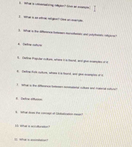 What is universalizing religion? Give an example. 
2. What is an ethnic religion? Give an example. 
3. What is the difference between monotheistic and polytheistic religions? 
4. Define culture: 
5. Define Popular culture, where it is found, and give examples of it: 
6. Define Folk culture, where it is found, and give examples of it: 
7. What is the difference between nonmaterial culture and material culture? 
8. Define diffusion: 
9. What does the concept of Globalization mean? 
10. What is acculturation? 
11. What is assimilation?