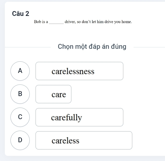 Bob is a _driver, so don’t let him drive you home.
Chọn một đáp án đúng
A carelessness
B
care
C carefully
D careless