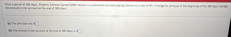 Over a penod of 300 days, Shawna Johnson earned $300 interest in a retirement account paying interest at a rate of 4%. Find (a) the principal at the beginning of the 300 days and (b) 
the amount in the account at the end of 300 days. 
(a) The principal was $□
(b) The amount in the account at the end of 300 days is $ □