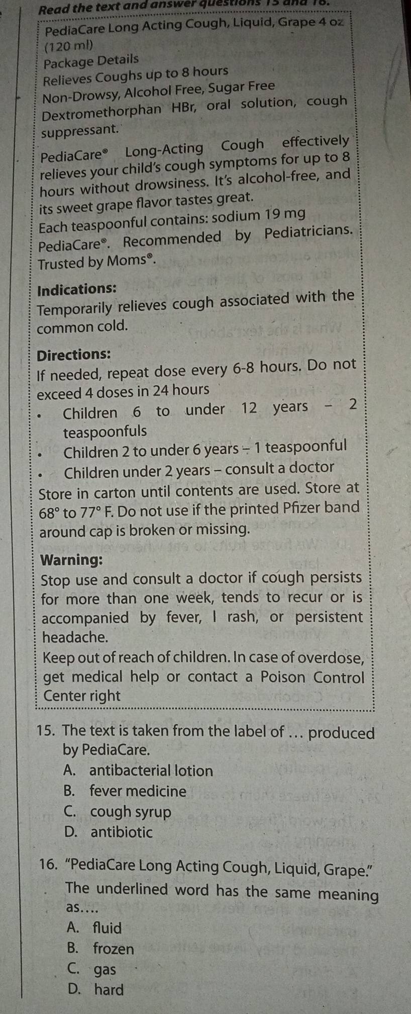 Read the text and answer questions 13 un
PediaCare Long Acting Cough, Liquid, Grape 4 oz
(120 ml)
Package Details
Relieves Coughs up to 8 hours
Non-Drowsy, Alcohol Free, Sugar Free
Dextromethorphan HBr, oral solution, cough
suppressant.
PediaCare® Long-Acting Cough effectively
relieves your child’s cough symptoms for up to 8
hours without drowsiness. It's alcohol-free, and
its sweet grape flavor tastes great.
Each teaspoonful contains: sodium 19 mg
PediaCare®. Recommended by Pediatricians.
Trusted by Moms®.
Indications:
Temporarily relieves cough associated with the
common cold.
Directions:
If needed, repeat dose every 6-8 hours. Do not
exceed 4 doses in 24 hours
Children 6 to under 12 years - 2
teaspoonfuls
Children 2 to under 6 years - 1 teaspoonful
Children under 2 years - consult a doctor
Store in carton until contents are used. Store at
68° to 77° F. Do not use if the printed Pfizer band
around cap is broken or missing.
Warning:
Stop use and consult a doctor if cough persists
for more than one week, tends to recur or is
accompanied by fever, I rash, or persistent
headache.
Keep out of reach of children. In case of overdose,
get medical help or contact a Poison Control
Center right
15. The text is taken from the label of . produced
by PediaCare.
A. antibacterial lotion
B. fever medicine
C. cough syrup
D. antibiotic
16. “PediaCare Long Acting Cough, Liquid, Grape.”
The underlined word has the same meaning
as....
A. fluid
B. frozen
C. gas
D. hard