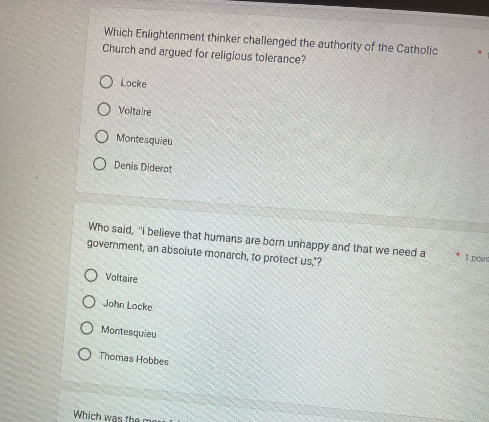Which Enlightenment thinker challenged the authority of the Catholic *
Church and argued for religious tolerance?
Locke
Voltaire
Montesquieu
Denis Diderot
Who said, "I believe that humans are born unhappy and that we need a * 1 poin
government, an absolute monarch, to protect us,"?
Voltaire
John Locke
Montesquieu
Thomas Hobbes
Which was the m