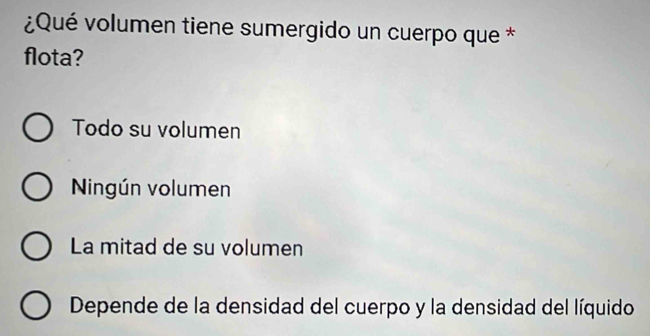 ¿Qué volumen tiene sumergido un cuerpo que *
flota?
Todo su volumen
Ningún volumen
La mitad de su volumen
Depende de la densidad del cuerpo y la densidad del líquido