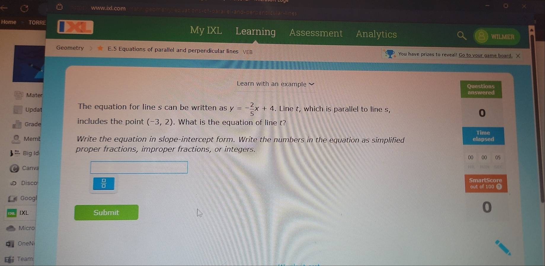 and-perpendicular-lines 
Home TORRE 
My IXL Learning Assessment Analytics WILMER 
Geometry E.5 Equations of parallel and perpendicular lines VEB You have prizes to reveal! Go to your game board. X 
Learn w ith an example 
Mater 
The equation for line s can be written as y=- 2/5 x+4
Updat . Line t, which is parallel to line s, 
Grade includes the point (-3,2). What is the equation of line t? 
Memt Write the equation in slope-intercept form. Write the numbers in the equation as simplified 
Big Id 
proper fractions, improper fractions, or integers. 
Canva 
 □ /□   
Disco 
Googl 
IXL Submit 
Micro 
One N 
Team