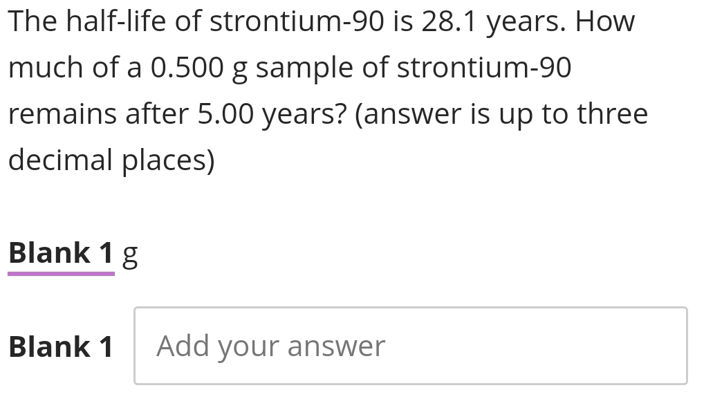 The half-life of strontium- 90 is 28.1 years. How 
much of a 0.500 g sample of strontium- 90
remains after 5.00 years? (answer is up to three 
decimal places) 
Blank 1 g 
Blank 1 Add your answer