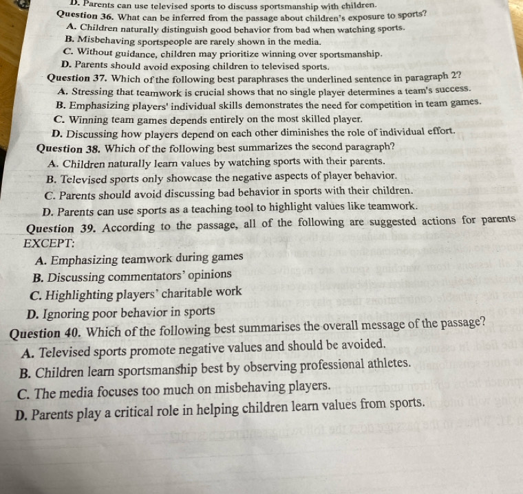 D. Parents can use televised sports to discuss sportsmanship with children.
Question 36. What can be inferred from the passage about children’s exposure to sports?
A. Children naturally distinguish good behavior from bad when watching sports.
B. Misbchaving sportspeople are rarely shown in the media.
C. Without guidance, children may prioritize winning over sportsmanship.
D. Parents should avoid exposing children to televised sports.
Question 37. Which of the following best paraphrases the underlined sentence in paragraph 2?
A. Stressing that teamwork is crucial shows that no single player determines a team's success.
B. Emphasizing players' individual skills demonstrates the need for competition in team games.
C. Winning team games depends entirely on the most skilled player.
D. Discussing how players depend on each other diminishes the role of individual effort.
Question 38. Which of the following best summarizes the second paragraph?
A. Children naturally learn values by watching sports with their parents.
B. Televised sports only showcase the negative aspects of player behavior.
C. Parents should avoid discussing bad behavior in sports with their children.
D. Parents can use sports as a teaching tool to highlight values like teamwork.
Question 39. According to the passage, all of the following are suggested actions for parents
EXCEPT:
A. Emphasizing teamwork during games
B. Discussing commentators’ opinions
C. Highlighting players’ charitable work
D. Ignoring poor behavior in sports
Question 40. Which of the following best summarises the overall message of the passage?
A. Televised sports promote negative values and should be avoided.
B. Children learn sportsmanship best by observing professional athletes.
C. The media focuses too much on misbehaving players.
D. Parents play a critical role in helping children learn values from sports.