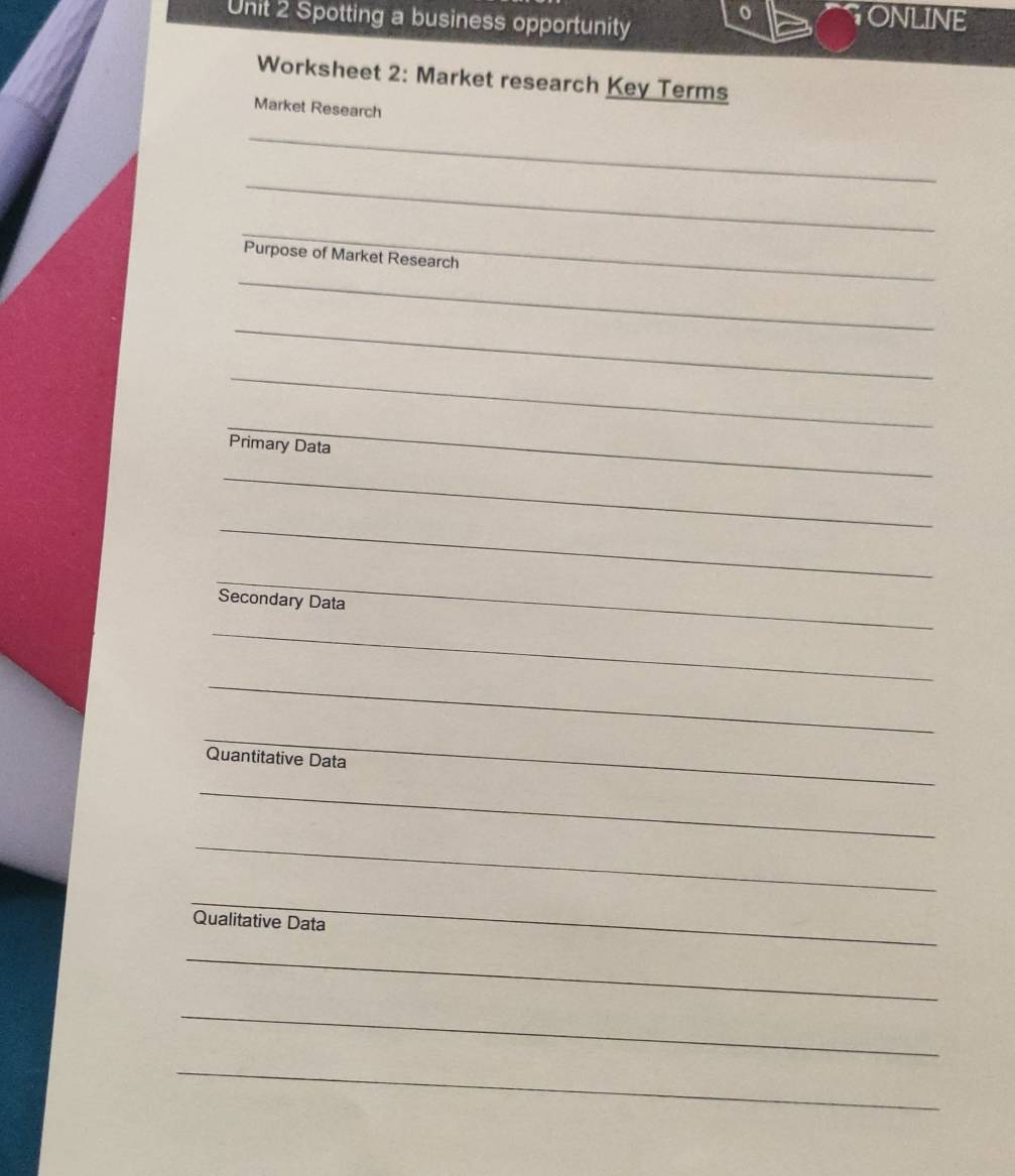 Spotting a business opportunity 
GONLINE 
Worksheet 2: Market research Key Terms 
Market Research 
_ 
_ 
_ 
_ 
Purpose of Market Research 
_ 
_ 
_ 
Primary Data 
_ 
_ 
_ 
Secondary Data 
_ 
_ 
_ 
Quantitative Data 
_ 
_ 
_ 
Qualitative Data 
_ 
_ 
_