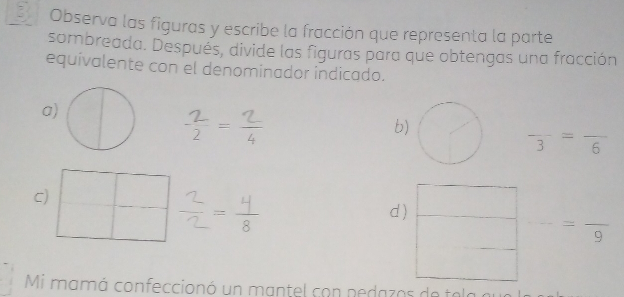 Observa las figuras y escribe la fracción que representa la parte
sombreada. Después, divide las figuras para que obtengas una fracción
equivalente con el denominador indicado.
a)
b)
frac 3=frac 6
C)
d)
=
Mi mamá confeccionó un mantel con pedaz os de te a a