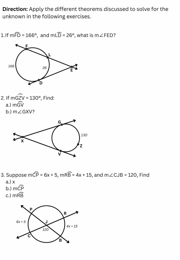 Direction: Apply the different theorems discussed to solve for the
unknown in the following exercises.
1. If mwidehat FD=166° , and m∠ widehat D=26° , what is m∠ FED 7
2. If mwidehat GZV=130° , Find:
a.) mwidehat GV
b.) m∠ GXV ?
3. Suppose mwidehat CP=6x+5,mwidehat RB=4x+15 , and m∠ CJB=120 , Find
a.) x
b.) mwidehat CP
c.) mwidehat RB