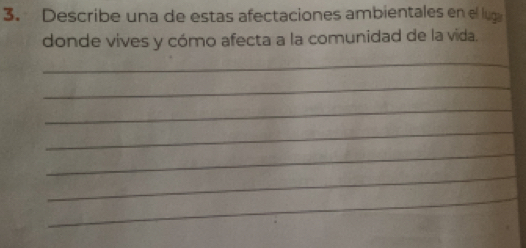 Describe una de estas afectaciones ambientales en el lug 
donde vives y cómo afecta a la comunidad de la vida. 
_ 
_ 
_ 
_ 
_ 
_ 
_