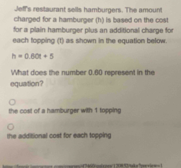 Jeff's restaurant sells hamburgers. The amount
charged for a hamburger (h) is based on the cost
for a plain hamburger plus an additional charge for
each topping (t) as shown in the equation below.
h=0.60t+5
What does the number 0.60 represent in the
equation?
the cost of a hamburger with 1 topping
the additional cost for each topping
ues/47460/quix zes/120892/taks ?preiew=1