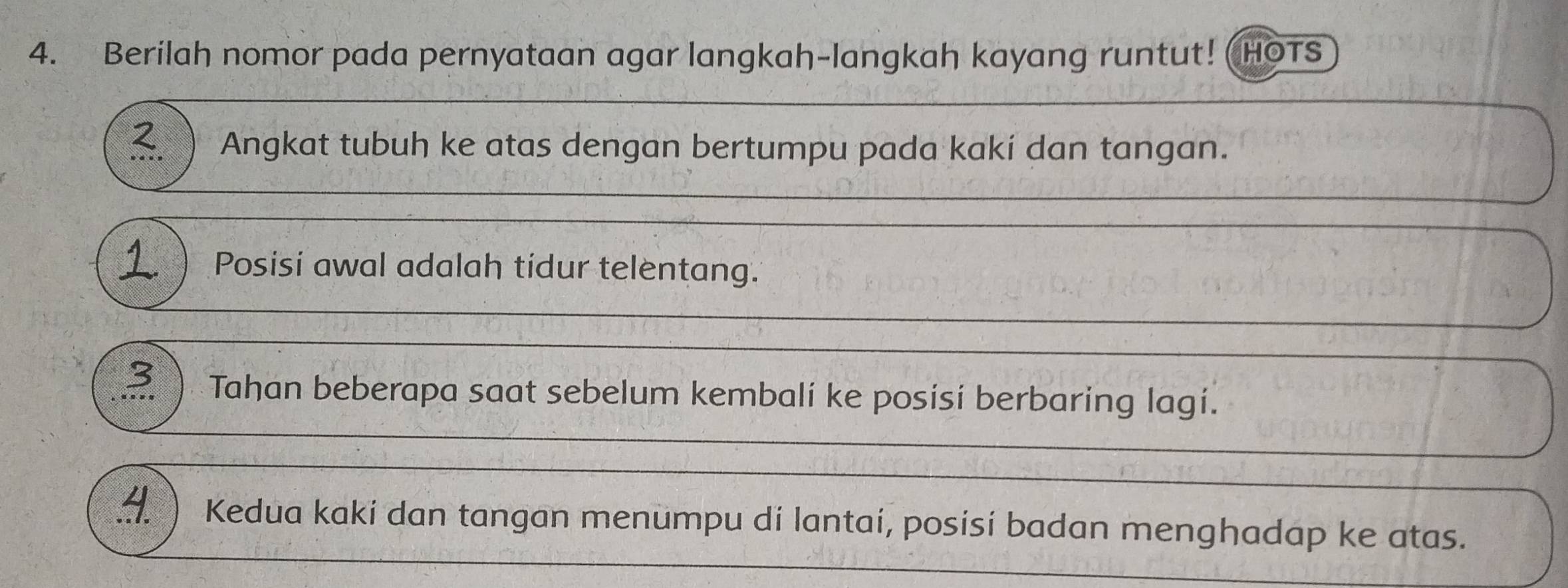 Berilah nomor pada pernyataan agar langkah-langkah kayang runtut! (HOTS 
2. Angkat tubuh ke atas dengan bertumpu pada kaki dan tangan. 
1 Posisi awal adalah tidur telentang. 
3 Tahan beberapa saat sebelum kembalí ke posisí berbaring lagí. 
) Kedua kaki dan tangan menumpu di lantai, posisi badan menghadap ke atas.