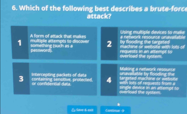 Which of the following best describes a brute-force
attack?
Using multiple devices to make
A form of attack that makes a network resource unavallable
by flooding the targated
1 multiple attempts to discover 2 machine or website with lots of
something (such as a
password). requests in an attempt to
overload the system.
Making a network resource
unavailable by flooding the
Intercepting packets of data targeted machine or website
3 containing sensitive, protected, 4 with lots of requests from a
or confidential data. single device in an attempt to
overload the system.
Eu Save & exit Contnus 4