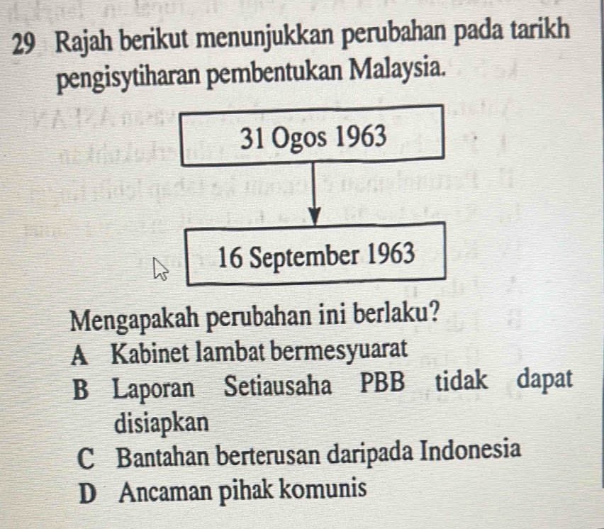 Rajah berikut menunjukkan perubahan pada tarikh
pengisytiharan pembentukan Malaysia.
31 Ogos 1963
16 September 1963
Mengapakah perubahan ini berlaku?
A Kabinet lambat bermesyuarat
B Laporan Setiausaha PBB tidak dapat
disiapkan
C Bantahan berterusan daripada Indonesia
D Ancaman pihak komunis