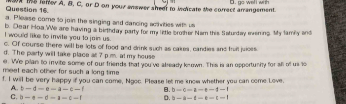 wark the letter A, B, C, or D on your answer sheet to indicate the correct arrangement. D. go well with
Question 16.
a. Please come to join the singing and dancing activities with us
b. Dear Hoa,We are having a birthday party for my little brother Nam this Saturday evening. My family and
I would like to invite you to join us.
c. Of course there will be lots of food and drink such as cakes, candies and fruit juices.
d. The party will take place at 7 p.m. at my house
e. We plan to invite some of our friends that you've already known. This is an opportunity for all of us to
meet each other for such a long time
f. I will be very happy if you can come, Ngoc. Please let me know whether you can come.Love,
A. b-d-e-a-c-f B. b-c-a-e-d-f
C. b-e-d-a-c-f D. b-a-d-e-c-f