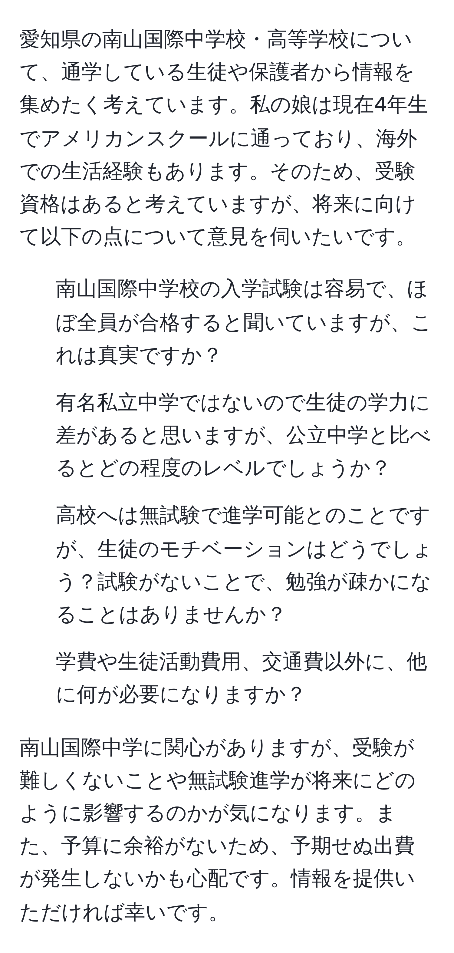 愛知県の南山国際中学校・高等学校について、通学している生徒や保護者から情報を集めたく考えています。私の娘は現在4年生でアメリカンスクールに通っており、海外での生活経験もあります。そのため、受験資格はあると考えていますが、将来に向けて以下の点について意見を伺いたいです。

1. 南山国際中学校の入学試験は容易で、ほぼ全員が合格すると聞いていますが、これは真実ですか？
2. 有名私立中学ではないので生徒の学力に差があると思いますが、公立中学と比べるとどの程度のレベルでしょうか？
3. 高校へは無試験で進学可能とのことですが、生徒のモチベーションはどうでしょう？試験がないことで、勉強が疎かになることはありませんか？
4. 学費や生徒活動費用、交通費以外に、他に何が必要になりますか？

南山国際中学に関心がありますが、受験が難しくないことや無試験進学が将来にどのように影響するのかが気になります。また、予算に余裕がないため、予期せぬ出費が発生しないかも心配です。情報を提供いただければ幸いです。