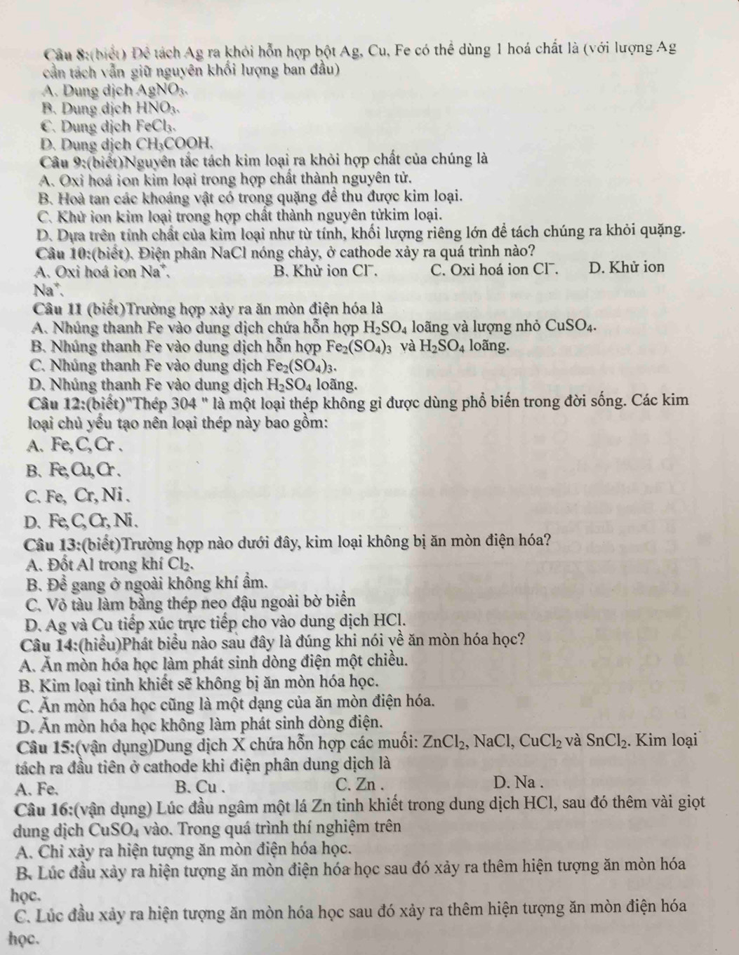 (biết) Đê tách Ag ra khỏi hỗn hợp bột Ag, Cu, Fe có thể dùng 1 hoá chất là (với lượng Ag
cần tách vẫn giữ nguyên khổi lượng ban đầu)
A. Dung dịch AgNO₃.
B. Dung dịch HNC 3.
C. Dung dịch FeC la.
D. Dung dịch C H_3 COOH.
Câu 9:(biết)Nguyên tắc tách kim loại ra khỏi hợp chất của chúng là
A. Oxi hoá ion kim loại trong hợp chất thành nguyên tử.
B. Hoà tan các khoáng vật có trong quặng để thu được kim loại.
C. Khử ion kim loại trong hợp chất thành nguyên tửkim loại.
D. Dựa trên tính chất của kìm loại như từ tính, khối lượng riêng lớn để tách chúng ra khỏi quặng.
Câu 10:(biết). Điện phân NaCl nóng chảy, ở cathode xảy ra quá trình nào?
A. Oxi hoá ion Na*. B. Khử ion Cl7. C. Oxi hoá ion Cl¯. D. Khử ion
Na^+,
Câu 11 (biết)Trường hợp xảy ra ăn mòn điện hóa là
A. Nhúng thanh Fe vào dung dịch chứa hỗn hợp H_2SO_4 loãng và lượng nhỏ CuSO_4.
B. Nhúng thanh Fe vào dung dịch hỗn hợp Fe_2(SO_4)_3 và H_2SO_4 loãng.
C. Nhúng thanh Fe vào dung dịch Fe_2(SO_4)_3.
D. Nhúng thanh Fe vào dung dịch H_2SO_4 loãng.
Câu 12:( biết)''Thép 304' * là một loại thép không gỉ được dùng phổ biến trong đời sống. Các kim
loại chủ yếu tạo nên loại thép này bao gồm:
A. Fe, C_2Cr.
B、 F a Cu_Cr.
C. Fe Cr,Ni
D. Fe, BC , Ni .
Câu 13:(biết)Trường hợp nào dưới đây, kim loại không bị ăn mòn điện hóa?
A. Đốt Al trong khí Cl_2
B. Để gang ở ngoài không khí ẩm.
C. Vỏ tàu làm bằng thép neo đậu ngoài bờ biển
D. Ag và Cu tiếp xúc trực tiếp cho vào dung dịch HCl.
Câu 14:(hiều)Phát biểu nào sau đây là đúng khi nói yề ăn mòn hóa học?
A. Ăn mòn hóa học làm phát sinh dòng điện một chiều.
B. Kim loại tinh khiết sẽ không bị ăn mòn hóa học.
C. Ăn mòn hóa học cũng là một dạng của ăn mòn điện hóa.
D. Ăn mòn hóa học không làm phát sinh dòng điện.
Câu 15:(vận dụng)Dung dịch X chứa hỗn hợp các muối: ZnCl_2, , N aCl,CuCl_2 và SnCl_2. Kim loại
tách ra đầu tiên ở cathode khi điện phân dung dịch là
A. Fe. B. Cu . C. Zn . D. Na .
Câu 16:(vận dụng) Lúc đầu ngâm một lá Zn tinh khiết trong dung dịch HCl, sau đó thêm vài giọt
dung dịch CuSO_4 vào. Trong quá trình thí nghiệm trên
A. Chỉ xảy ra hiện tượng ăn mòn điện hóa học.
B. Lúc đầu xảy ra hiện tượng ăn mòn điện hóa học sau đó xảy ra thêm hiện tượng ăn mòn hóa
học.
C. Lúc đầu xảy ra hiện tượng ăn mòn hóa học sau đó xảy ra thêm hiện tượng ăn mòn điện hóa
học.