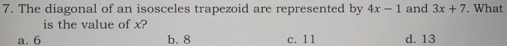 The diagonal of an isosceles trapezoid are represented by 4x-1 and 3x+7. What
is the value of x?
a. 6 b. 8 c. 11 d. 13