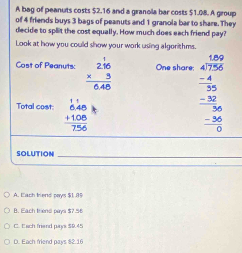 A bag of peanuts costs $2.16 and a granola bar costs $1.08. A group
of 4 friends buys 3 bags of peanuts and 1 granola bar to share. They
decide to split the cost equally. How much does each friend pay?
Look at how you could show your work using algorithms.
Cost of Peanuts: beginarrayr 2.16 * 3 hline 6.48endarray One share:
Total cost: beginarrayr 11 6.48 +1.08 hline 7.56endarray
beginarrayr 4.60 4encloselongdiv 250 -6 -4 hline 35 -30 hline 0endarray 56 hline 0endarray
SOLUTION_
_
A. Each friend pays $1.89
B. Each friend pays $7.56
C. Each friend pays $9.45
D. Each friend pays $2.16