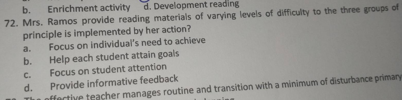 b. Enrichment activity d. Development reading
72. Mrs. Ramos provide reading materials of varying levels of difficulty to the three groups of
principle is implemented by her action?
a. Focus on individual’s need to achieve
b. Help each student attain goals
c. Focus on student attention
d. Provide informative feedback
affective teacher manages routine and transition with a minimum of disturbance primary