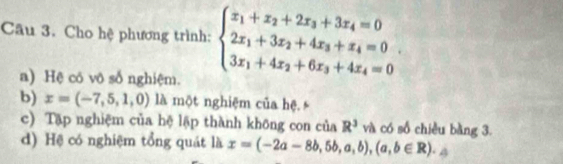 Cho hệ phương trình: beginarrayl x_1+x_2+2x_3+3x_4=0 2x_1+3x_2+4x_3+x_4=0 3x_1+4x_2+6x_3+4x_4=0endarray..
a) Hệ có vô số nghiệm.
b) x=(-7,5,1,0) là một nghiệm của hệ
c) Tập nghiệm của hệ lập thành không con của R^3 và có số chiều bàng 3.
d) Hệ có nghiệm tổng quát là x=(-2a-8b,5b,a,b),(a,b∈ R).