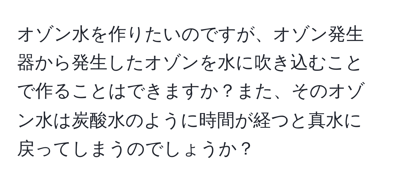 オゾン水を作りたいのですが、オゾン発生器から発生したオゾンを水に吹き込むことで作ることはできますか？また、そのオゾン水は炭酸水のように時間が経つと真水に戻ってしまうのでしょうか？
