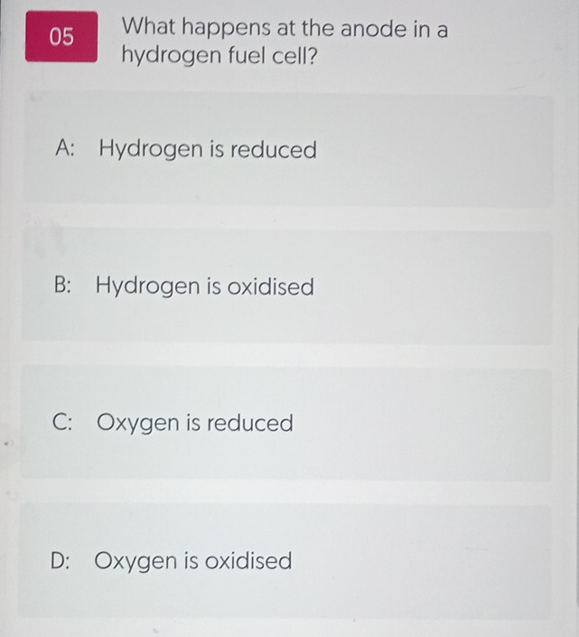 What happens at the anode in a
hydrogen fuel cell?
A: Hydrogen is reduced
B: Hydrogen is oxidised
C: Oxygen is reduced
D: Oxygen is oxidised