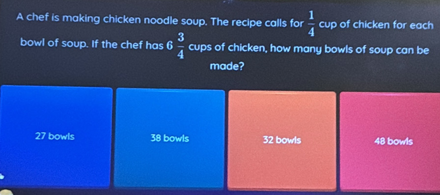 A chef is making chicken noodle soup. The recipe calls for  1/4  cup of chicken for each
bowl of soup. If the chef has 6 3/4  cups of chicken, how many bowls of soup can be
made?
27 bowls 38 bowls 32 bowls 48 bowls